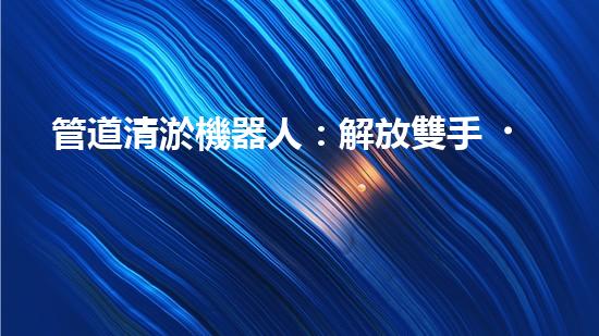 管道清淤機器人：解放雙手，拯救城市！
